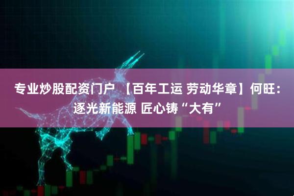 专业炒股配资门户 【百年工运 劳动华章】何旺：逐光新能源 匠心铸“大有”