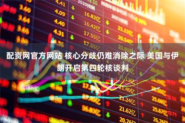 配资网官方网站 核心分歧仍难消除之际 美国与伊朗开启第四轮核谈判