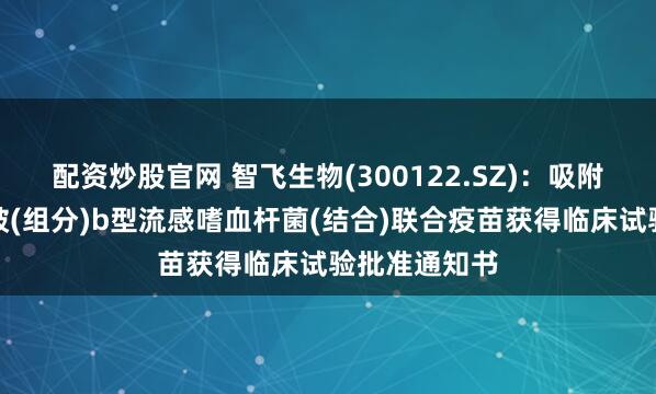 配资炒股官网 智飞生物(300122.SZ)：吸附无细胞百白破(组分)b型流感嗜血杆菌(结合)联合疫苗获得临床试验批准通知书
