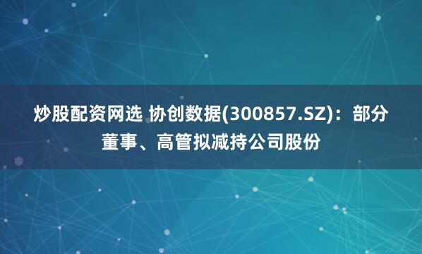 炒股配资网选 协创数据(300857.SZ)：部分董事、高管拟减持公司股份