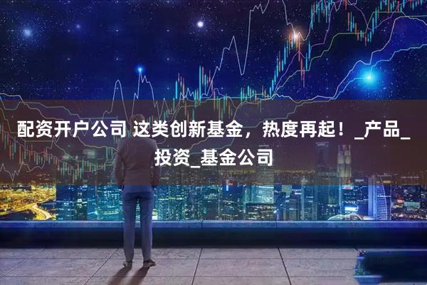 配资开户公司 这类创新基金，热度再起！_产品_投资_基金公司
