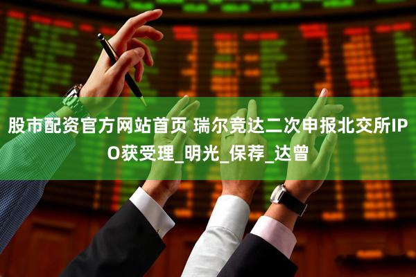 股市配资官方网站首页 瑞尔竞达二次申报北交所IPO获受理_明光_保荐_达曾