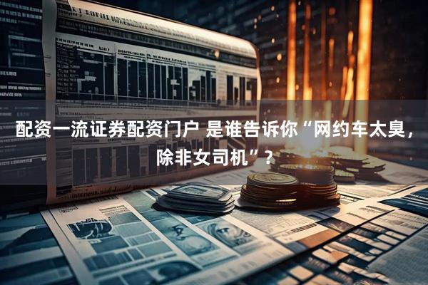 配资一流证券配资门户 是谁告诉你“网约车太臭，除非女司机”？