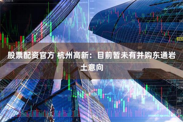 股票配资官方 杭州高新：目前暂未有并购东通岩土意向