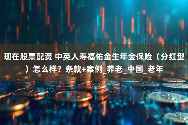现在股票配资 中英人寿福佑金生年金保险（分红型）怎么样？条款+案例_养老_中国_老年