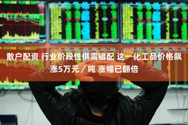 散户配资 行业阶段性供需错配 这一化工品价格飙涨5万元／吨 涨幅已翻倍