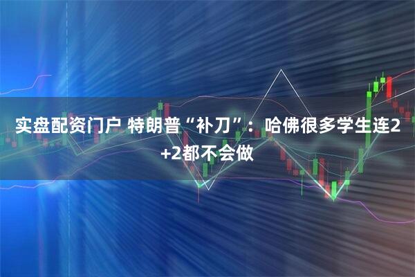 实盘配资门户 特朗普“补刀”：哈佛很多学生连2+2都不会做