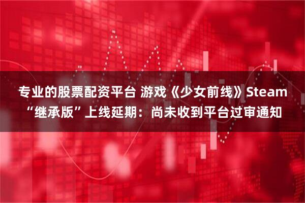 专业的股票配资平台 游戏《少女前线》Steam“继承版”上线延期：尚未收到平台过审通知