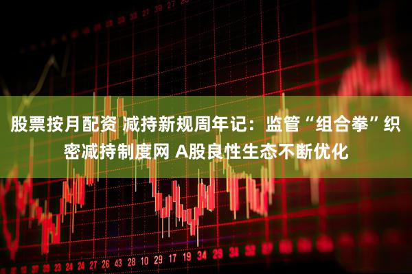 股票按月配资 减持新规周年记：监管“组合拳”织密减持制度网 A股良性生态不断优化
