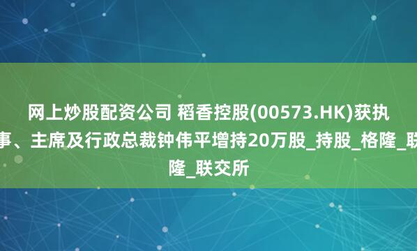 网上炒股配资公司 稻香控股(00573.HK)获执行董事、主席及行政总裁钟伟平增持20万股_持股_格隆_联交所