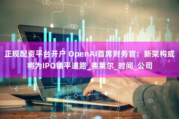 正规配资平台开户 OpenAI首席财务官：新架构或将为IPO铺平道路_弗莱尔_时间_公司