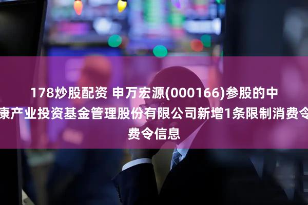 178炒股配资 申万宏源(000166)参股的中国健康产业投资基金管理股份有限公司新增1条限制消费令信息