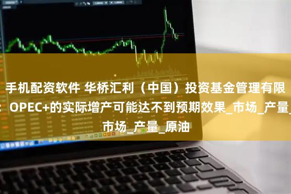 手机配资软件 华桥汇利（中国）投资基金管理有限公司：OPEC+的实际增产可能达不到预期效果_市场_产量_原油