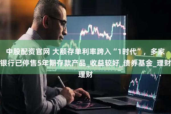 中股配资官网 大额存单利率跨入“1时代”，多家银行已停售5年期存款产品_收益较好_债券基金_理财