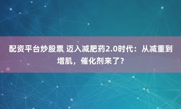 配资平台炒股票 迈入减肥药2.0时代：从减重到增肌，催化剂来了？