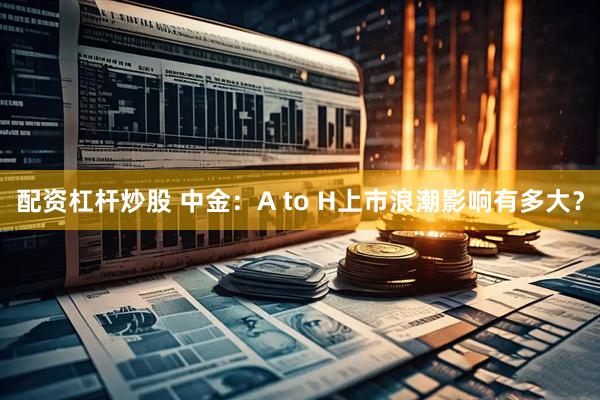 配资杠杆炒股 中金：A to H上市浪潮影响有多大？