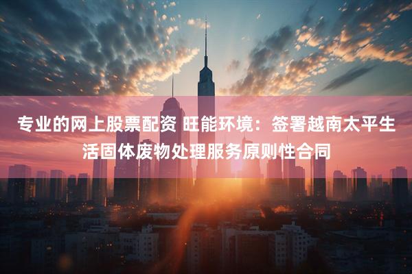 专业的网上股票配资 旺能环境：签署越南太平生活固体废物处理服务原则性合同