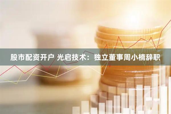 股市配资开户 光启技术：独立董事周小楠辞职