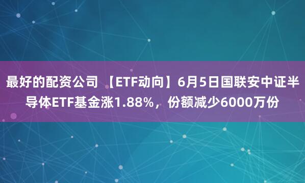 最好的配资公司 【ETF动向】6月5日国联安中证半导体ETF基金涨1.88%，份额减少6000万份