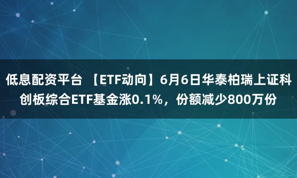 低息配资平台 【ETF动向】6月6日华泰柏瑞上证科创板综合ETF基金涨0.1%，份额减少800万份
