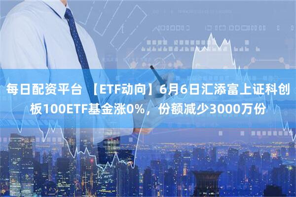 每日配资平台 【ETF动向】6月6日汇添富上证科创板100ETF基金涨0%，份额减少3000万份