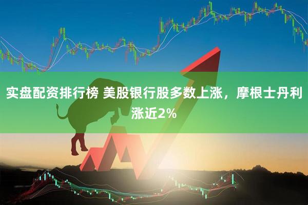 实盘配资排行榜 美股银行股多数上涨，摩根士丹利涨近2%