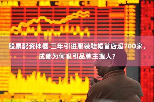 股票配资神器 三年引进服装鞋帽首店超700家，成都为何吸引品牌主理人？
