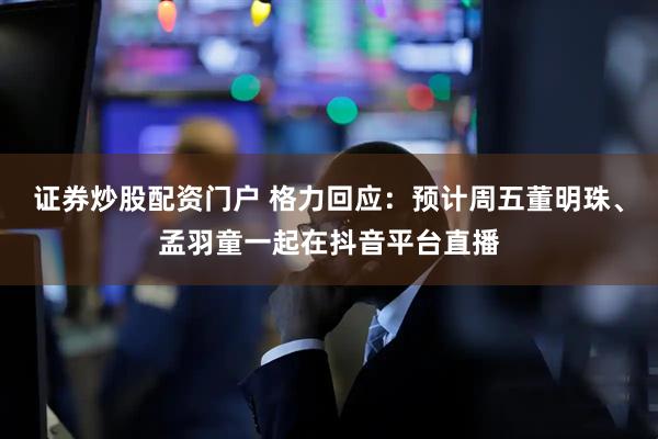 证券炒股配资门户 格力回应：预计周五董明珠、孟羽童一起在抖音平台直播