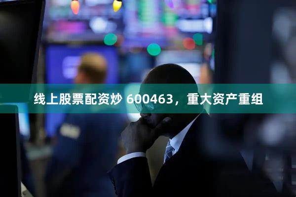 线上股票配资炒 600463，重大资产重组