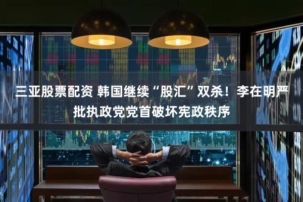 三亚股票配资 韩国继续“股汇”双杀！李在明严批执政党党首破坏宪政秩序