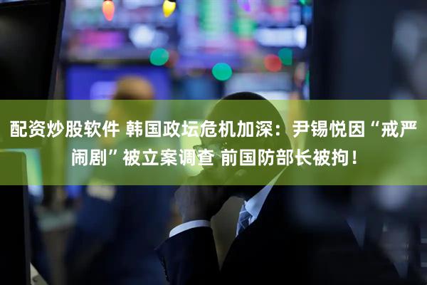 配资炒股软件 韩国政坛危机加深：尹锡悦因“戒严闹剧”被立案调查 前国防部长被拘！