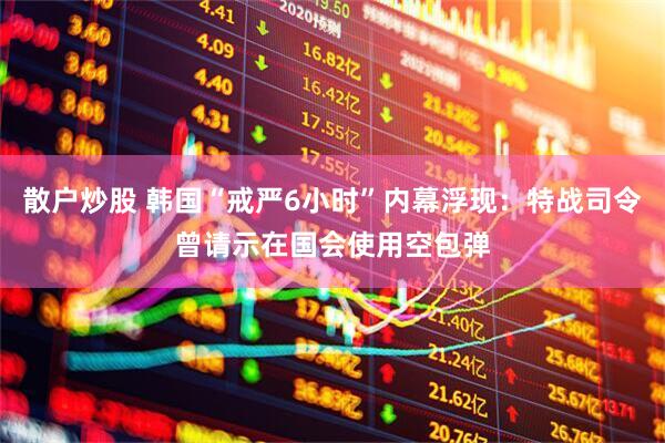 散户炒股 韩国“戒严6小时”内幕浮现：特战司令曾请示在国会使用空包弹
