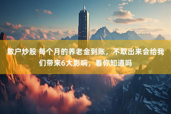 散户炒股 每个月的养老金到账，不取出来会给我们带来6大影响，看你知道吗