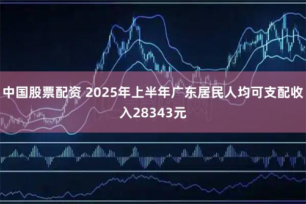 中国股票配资 2025年上半年广东居民人均可支配收入28343元