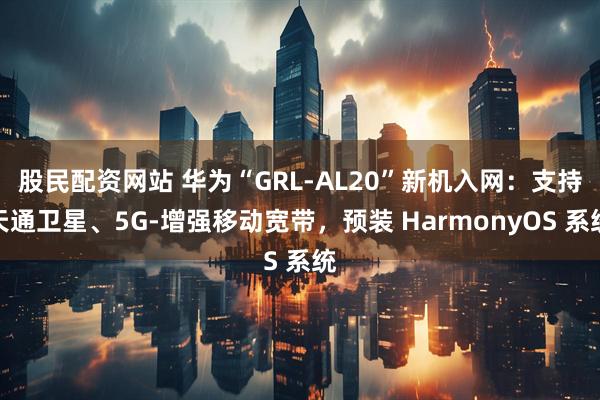 股民配资网站 华为“GRL-AL20”新机入网：支持天通卫星、5G-增强移动宽带，预装 HarmonyOS 系统