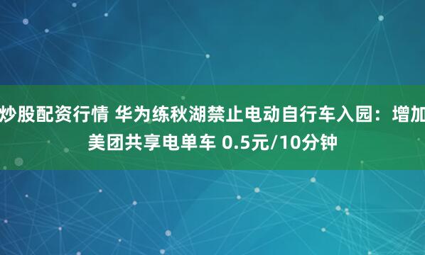 炒股配资行情 华为练秋湖禁止电动自行车入园：增加美团共享电单车 0.5元/10分钟
