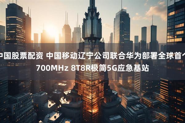 中国股票配资 中国移动辽宁公司联合华为部署全球首个700MHz 8T8R极简5G应急基站
