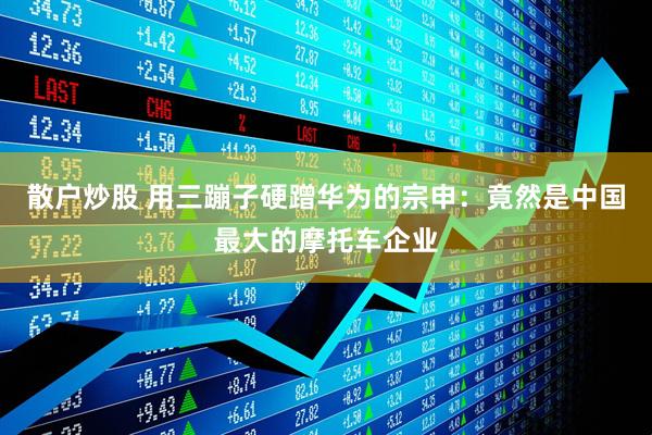 散户炒股 用三蹦子硬蹭华为的宗申：竟然是中国最大的摩托车企业