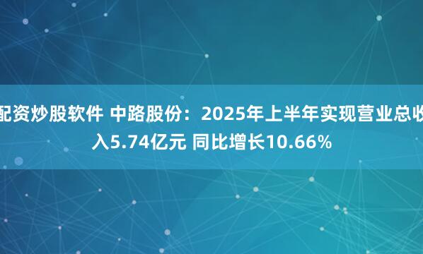 配资炒股软件 中路股份：2025年上半年实现营业总收入5.74亿元 同比增长10.66%