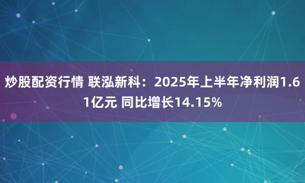 炒股配资行情 联泓新科：2025年上半年净利润1.61亿元 同比增长14.15%
