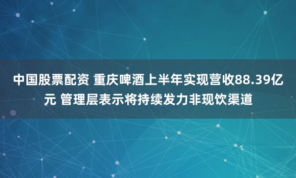 中国股票配资 重庆啤酒上半年实现营收88.39亿元 管理层表示将持续发力非现饮渠道
