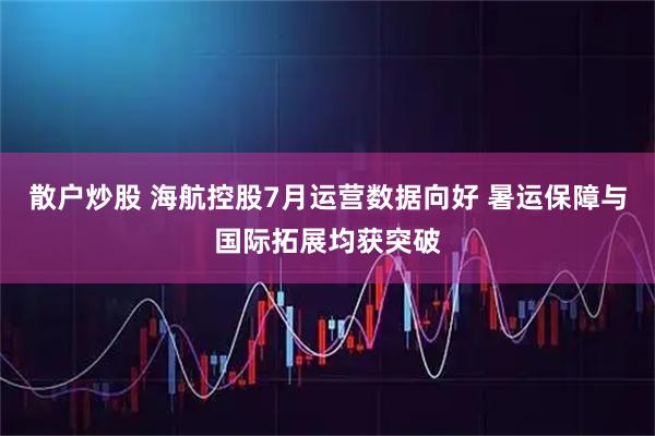 散户炒股 海航控股7月运营数据向好 暑运保障与国际拓展均获突破