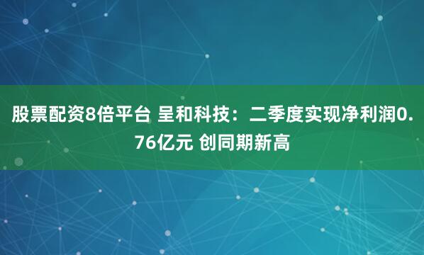 股票配资8倍平台 呈和科技：二季度实现净利润0.76亿元 创同期新高