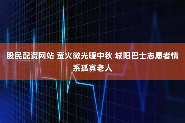 股民配资网站 萤火微光暖中秋 城阳巴士志愿者情系孤寡老人