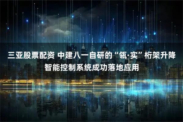 三亚股票配资 中建八一自研的“瓴·实”桁架升降智能控制系统成功落地应用