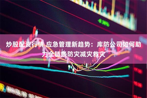 炒股配资行情 应急管理新趋势：库防公司如何助力全链条防灾减灾救灾