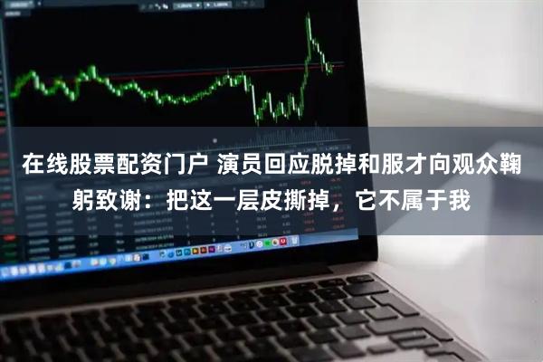 在线股票配资门户 演员回应脱掉和服才向观众鞠躬致谢：把这一层皮撕掉，它不属于我