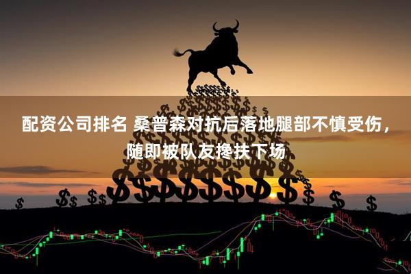 配资公司排名 桑普森对抗后落地腿部不慎受伤，随即被队友搀扶下场