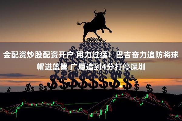金配资炒股配资开户 用力过猛！巴吉奋力追防将球帽进篮筐 广厦追到4分打停深圳