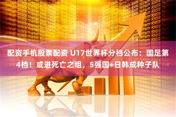 配资手机股票配资 U17世界杯分档公布：国足第4档！或进死亡之组，5强国+日韩成种子队